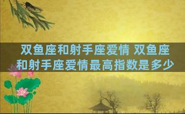 双鱼座和射手座爱情 双鱼座和射手座爱情最高指数是多少